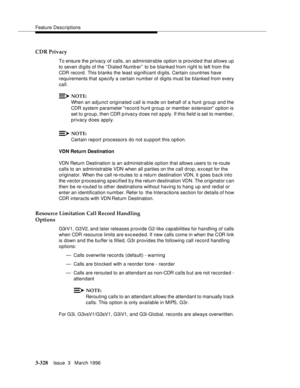 Page 472Feature Descriptions
3-328Issue  3   March 1996 
CDR Privacy
To ensure the privacy of calls, an administrable option is provid e d that allows up 
to seven digits of the ‘‘Dialed Number’’ to b e blanked from right to left from the 
CDR record . This blanks the least significant digits. Certain countries have 
requirements that specify a certain number of digits must be blanked from every 
call.
NOTE:
When an adjunct originated call is made on behalf of a hunt group and the 
CDR system parameter record...