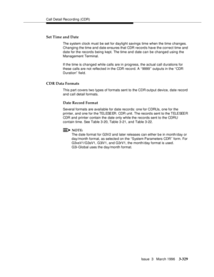 Page 473Call Detail Recording (CDR)
Issue  3   March 1996
3-329
Set Time and Date
The system clock must be set for daylight savings time when the time changes. 
Changing the time and date ensures that CDR record s have the correct time and 
date for the record s being kept. The time and date can be changed using the 
Management Terminal.
If the time is changed while calls are in progress, the actual call durations for 
these calls are not reflected in the CDR record. A ‘‘9999’’ outputs in the “ CDR 
Duration”...