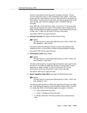 Page 507Call Detail Recording (CDR)
Issue  3   March 1996
3-363
Account code dialing can be optional or mandatory (forced).  Forced 
account code entry is set on a per-COR basis or per system.  If the trunk 
group used for a call requires an account code and one is not dialed, the 
call is denied. Forced account code entry can also be assigned for all toll 
calls. Service calls, directory assistance calls, and WATS calls are 
excluded.
If the ISDN LSU 18-word format is used, a maximum of 12 account code 
digits...