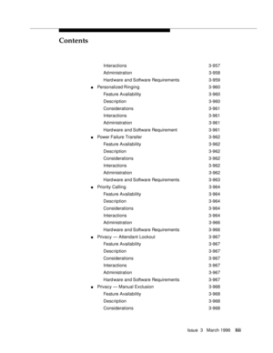 Page 52Contents
Issue  3   March 1996liii
Interactions 3-957
Ad ministration 3-958
Hard ware and Software Requirements 3-959
nPersonalized Ringing 3-960
Feature Availability3-960
Desc ription 3-960
Considerations 3-961
Interactions 3-961
Ad ministration 3-961
Hard ware and Software Requirement 3-961
nPower Failure Transfer3-962
Feature Availability3-962
Desc ription 3-962
Considerations 3-962
Interactions 3-962
Ad ministration 3-962
Hard ware and Software Requirements 3-963
nPriority Calling 3-964
Feature...