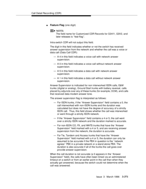 Page 515Call Detail Recording (CDR)
Issue  3   March 1996
3-371
nFeature Flag (one digit)
NOTE:
The field name for Customized CDR Record s for G3rV1, G3V2, and 
later releases is ‘‘feat-flag’’.
Intra-switch CDR will not output this field.
The d i git in this field indicates whether or not the switch has received 
answer supervision from the network and whether the call was a voice or 
data call (Data Call CDR):
— A 4 in this field indicates a voice call with network answer 
supervision.
— A 0 in this field...