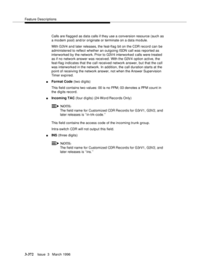 Page 516Feature Descriptions
3-372Issue  3   March 1996 
Calls are flagg e d as data calls if they use a conversion resource (such as 
a mo dem pool) and/or originate or terminate on a data mo dule.
With G3V4 a n d later releases, the feat-flag bit on the CDR record can be 
administered to reflect whether an outgoing ISDN call was reported as 
interworked by the network. Prior to G3V4 interworked calls were treated 
as if no network answer was received. With the G3V4 option active, the 
feat-flag indicates that...