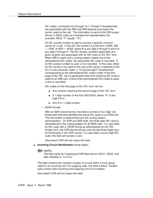 Page 518Feature Descriptions
3-374Issue  3   March 1996 
IXC codes, numbered one through 15 (1 through F hexadecimal), 
are associated with the AAR and ARS features and depict the 
carrier used on the call.  This information is sent to the CDR output 
device in ASCII code as a hexadecimal representation (for 
example, ASCII ‘‘F’’ equals ‘‘15’’).
An IXC access number is used to access a specific common 
carrier for a call.  In the US, this number is of the form 10XXX, 950 
— 1XXX, or NXX — XXXX, where N is any...