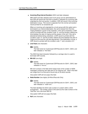 Page 519Call Detail Recording (CDR)
Issue  3   March 1996
3-375
nIncoming Ring Interval Duration (G3V4 and later releases)
With G3V4 and later releases each trunk group can be administered so 
that CDR will record  the ring time to answer or abandon for incoming calls 
originated by the trunk group. In addition, CDR will record  if the incoming 
destination is busy. This record is separate from the normal call duration 
record printed for an answered call.
When an incoming call originated by a trunk group with...