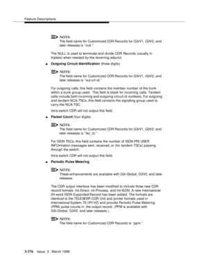 Page 520Feature Descriptions
3-376Issue  3   March 1996 
NOTE:
The field name for Customized CDR Record s for G3rV1, G3V2, and 
later releases is ‘‘null.’’
The NULL is used to terminate and divide CDR Records (usually in 
triplets) when needed by the receiving adjunct.
nOutgoing Circuit Identification (three digits)
NOTE:
The field name for Customized CDR Record s for G3rV1, G3V2, and 
later releases is ‘‘out-crt-id.’’
For outgoing calls, this field contains the member number of the trunk 
within a trunk group...