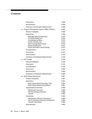 Page 53Contents
livIssue  3   March 1996 
Interactions 3-968
Ad ministration 3-968
Hard ware and Software Requirements 3-968
nProperty Management System (PMS) Interface 3-969
Feature Availability3-969
Desc ription 3-969
Message Waiting Notification3-972
Controlled Restriction3-972
Housekeeping Status 3-973
Check-In/Check-Out 3-973
Room Change/Room Swap 3-974
Names Re gistration 3-974
Guest Information Input/Change3-974
Considerations 3-975
Interactions 3-975
Ad ministration 3-976
Hard ware and Software...