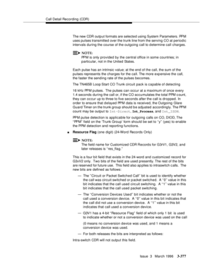 Page 521Call Detail Recording (CDR)
Issue  3   March 1996
3-377
The new CDR outp ut formats are selecte d using System Parameters. PPM 
uses pulses transmitted over the trunk line from the serving CO at periodic 
intervals during the course of the outgoing call to determine call charges.
NOTE:
PPM is only provided by the central office in some countries; in 
p articular, not in the United States.  
Each pulse has an intrinsic value; at the end of the call, the sum of the 
pulses represents the charges for the...