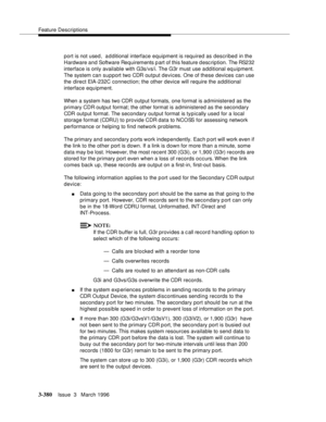 Page 524Feature Descriptions
3-380Issue  3   March 1996 
port is not used,  additional interface equipment is required as described in the 
Hardware and Software Requirements p art of this feature d esc ription. The RS232 
interface is only available with G3s/vs/i. The G3r must use  a dditional eq uipment. 
The system can support two CDR output devices. One of these devices can use 
the direct EIA-232C connection; the other device will require the a dditional 
interface equipment.
When a system has two CDR...