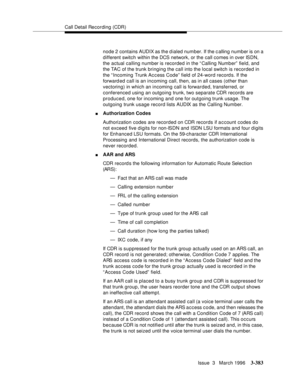 Page 527Call Detail Recording (CDR)
Issue  3   March 1996
3-383
node 2 contains AUDIX as the dialed number. If the c alling number is on a 
different switch within the DCS network, or the call comes in over ISDN, 
the actual calling number is recorded in the “Calling Number”  field, and 
the TAC of the trunk bringing the call into the local switch is recorded in 
the “Incoming Trunk Ac c ess Code” field of 24-word record s. If the 
forward ed call is an incoming call, then, as in all cases (other than...