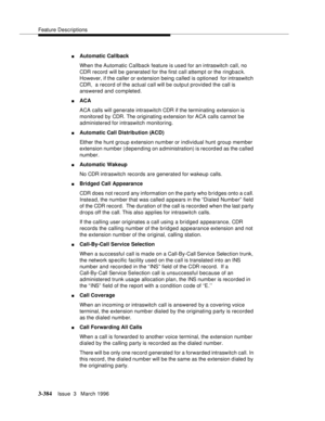 Page 528Feature Descriptions
3-384Issue  3   March 1996 
nAutomatic Callback
When the Automatic Callback feature is used for an intraswitch call, no 
CDR record  will be g enerated for the first call attempt or the ringbac k. 
However, if the caller or extension being called is optioned  for intraswitch 
CDR,  a record of the actual call will be outp ut provided the call is 
answered and completed.
nACA 
ACA calls will generate intraswitch CDR if the terminating extension is 
monitored by CDR. The originating...