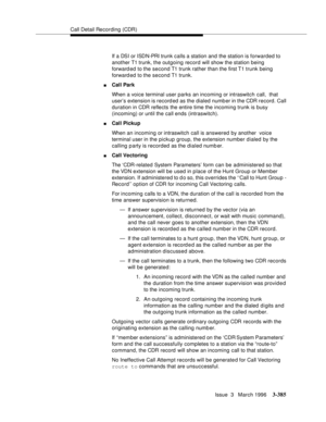 Page 529Call Detail Recording (CDR)
Issue  3   March 1996
3-385
If a DSI or ISDN-PRI trunk calls a station and the station is forwarded to 
another T1 trunk, the outgoing record will show the station being 
forward ed to the second T1 trunk rather than the first T1 trunk being 
forward ed to the second T1 trunk.
nCall Park
When a voice terminal user parks an incoming or intraswitch call,  that 
user’s extension is record ed as the dialed number in the CDR record. Call 
duration in CDR reflects the entire time...