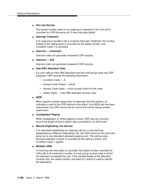 Page 532Feature Descriptions
3-388Issue  3   March 1996 
nHot Line Service
The stored number used on an outgoing or intraswitch Hot Line call is 
recorded by CDR the same as if it was manually dialed.
nIntercept Treatment
If an outgoing or tandem call is route d to Intercept Treatment, the numb er 
dialed by the calling party is recorded as the dialed number, and 
Condition Code F is record ed.
nIntercom — Automatic
Intercom calls can generate intraswitch CDR record s.
nIntercom — Dial
Intercom calls can...
