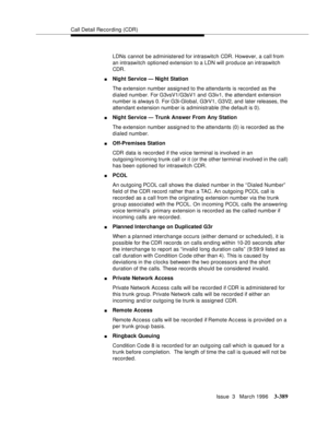 Page 533Call Detail Recording (CDR)
Issue  3   March 1996
3-389
LDNs cannot be administered for intraswitch CDR. However, a call from 
an intraswitch optioned extension to a LDN will produce an intraswitch 
CDR.
nNight Service — Night Station
The extension number assigned to the attendants is record ed as the 
dialed number. For G3vsV1/G3sV1 and  G3iv1, the attendant extension 
number is always 0. For G3i-Global, G3rV1, G3V2, and  later releases, the 
attendant extension numb er is administrable (the default is...