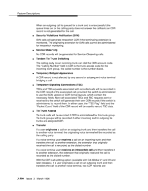 Page 534Feature Descriptions
3-390Issue  3   March 1996 
When an outgoing call is queued for a trunk and is unsuccessful (the 
queue times out or the calling party d oes not answer the callback) an CDR 
record is not g enerated for the call.
nSecurity Violations Notification (SVN)
SVN calls will generate intraswitch CDR if the terminating extension is 
monitored. The originating extension for SVN c alls cannot be administered 
for intraswitch monitoring.
nService Observing
No CDR records will be generated for...