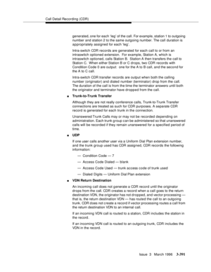 Page 535Call Detail Recording (CDR)
Issue  3   March 1996
3-391
generated, one for each ‘leg’ of the call. For example, station 1 to outgoing 
number and station 2 to the same outgoing number. The call duration is 
appropriately assigned for each ‘leg’.
Intra-switch CDR records are generated for each call to or from an 
intraswitch optioned extension.  For example, Station A, which is 
intraswitch optioned, calls Station B.  Station A then transfers the call to 
Station C.  When either Station B or C drops, two...
