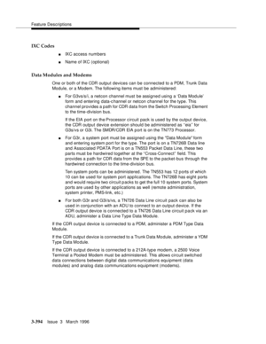 Page 538Feature Descriptions
3-394Issue  3   March 1996 
IXC Codes
nIXC access numbers
nName of IXC (optional)
Data Modules and Modems
One or both of the CDR output devices can be connected to a PDM, Trunk Data 
Module, or a Modem. The following items must be administered:
nFor G3vs/s/i, a netcon channel must be assigned using a ‘Data Module’ 
form and entering data-channel or netcon channel for the type. This 
channel provides a path for CDR data from the Switch Processing Element 
to the time-division bus.
If...