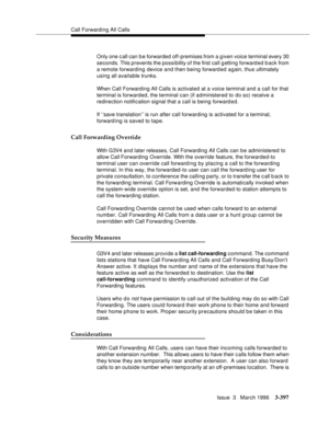 Page 541Call Forwarding All Calls
Issue  3   March 1996
3-397
Only one c all can b e forwarded off-premises from a g iven voice terminal every 30 
seconds. This prevents the possibility of the first call g etting forward ed back from 
a remote forwarding device and then being forward ed a gain, thus ultimately 
using all available trunks.
When Call Forwarding All Calls is activated at a voice terminal and a call for that 
terminal is forwarded, the terminal can (if ad ministered to do so) receive a 
redirection...