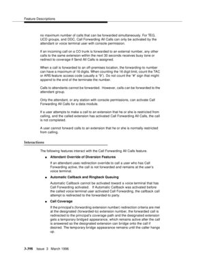Page 542Feature Descriptions
3-398Issue  3   March 1996 
no maximum number of calls that can be forwarded simultaneously. For TEG, 
UCD groups, and DDC, Call Forwarding All Calls can only be activated by the 
attendant or voice terminal user with console permission.
If an incoming call on a CO trunk is forwarded to an external number, any other 
calls to the same extension within the next 30 seconds receives busy tone or 
redirect to coverage if Send All Calls is assigned.
When a call is forwarded to an...