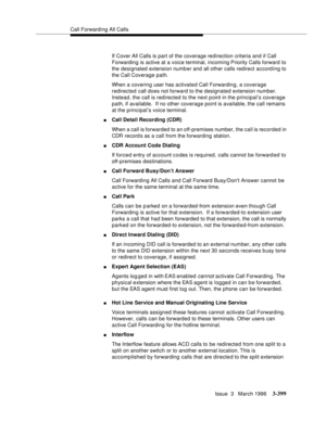 Page 543Call Forwarding All Calls
Issue  3   March 1996
3-399
If Cover All Calls is part of the coverage redirection criteria and if Call 
Forwarding is active at a voice terminal, incoming Priority Calls forward to 
the designated extension numb er and all other calls redirect according to 
the Call Coverage path.
When a covering user has activated Call Forwarding, a coverage 
redirected call does not forward to the designated extension number. 
Instead, the call is redirected to the next p oint in the...