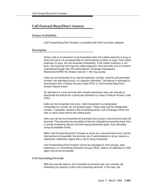 Page 545Call Forward Busy/Don’t Answer
Issue  3   March 1996
3-401
Call Forward Busy/Don’t Answer
Feature Availability
Call Forward Busy/Dont Answer is available with G3V4 a n d later releases.
Description
Allows c alls to an extension to be forward e d when the called extension is busy or 
when the call is not answered after an administered number of rings. If the called 
extension is busy, the call forwards immediately. If the called extension is not 
busy, the incoming call rings the called extension, then...