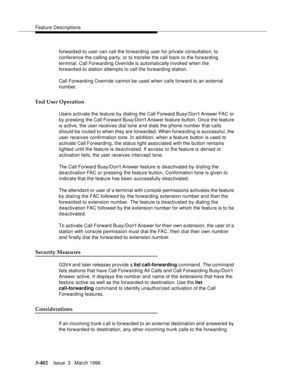 Page 546Feature Descriptions
3-402Issue  3   March 1996 
forwarded-to user can call the forwarding user for private consultation, to 
conference the calling party, or to transfer the call back to the forwarding 
terminal. Call Forwarding Override is automatically invoked when the 
forwarded-to station attempts to call the forwarding station.
Call Forwarding Override cannot be used when calls forward to an external 
number.
End User Operation
Users activate the feature by dialing the Call Forward Busy/Dont Answer...