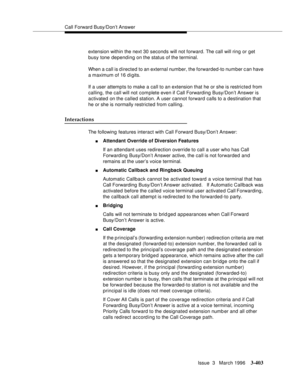 Page 547Call Forward Busy/Don’t Answer
Issue  3   March 1996
3-403
extension within the next 30 seconds will not forward. The call will ring or get 
busy tone depending on the status of the terminal.
When a call is d irected to an external number, the forwarded-to number c an have 
a maximum of 16 d i gits.
If a user attempts to make a call to an extension that he or she is restricted from 
calling, the call will not complete even if Call Forwarding Busy/Don’t Answer is 
activated on the called station. A user...