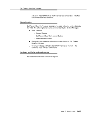 Page 549Call Forward Busy/Don’t Answer
Issue  3   March 1996
3-405
Activation of Send All Calls at the forwarded-to extension does not affect 
calls forwarded to that extension.
Administration
Call Forward Busy Don’t Answer is assigned on a per-extension numb er basis b y 
the COS.  The following items require administration by the System Manager:
nVoice Terminals
— Class of Service
— Call Forward Busy/Don’t Answer Buttons
— Redirection Notification
nFeature A c cess Codes for activation and deactivation of Call...