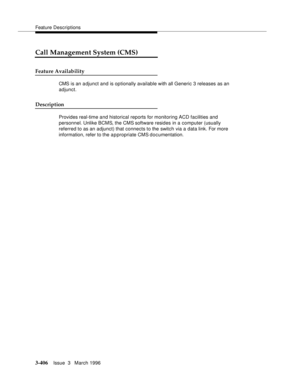 Page 550Feature Descriptions
3-406Issue  3   March 1996 
Call Management System (CMS)
Feature Availability
CMS is an adjunct and is optionally available with all Generic 3 releases as an 
adjunct.
Description
Provides real-time and historical reports for monitoring ACD facilities and 
personnel. Unlike BCMS, the CMS software resides in a computer (usually 
referred to as an adjunct) that connects to the switch via a data link. For more 
information, refer to the a p propriate CMS documentation. 