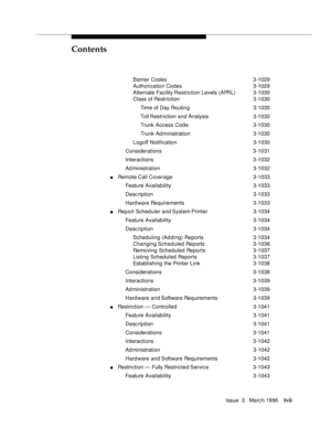 Page 56Contents
Issue  3   Marc h 1996lvii
Barrier Codes 3-1029
Authorization Codes 3-1029
Alternate Facility Restriction Levels (AFRL) 3-1030
Class of Restriction3-1030
Time of Day Routin g 3-1030
Toll Restriction and Analysis 3-1030
Trunk Access Code3-1030
Trunk Ad ministration3-1030
Logoff Notification3-1030
Considerations 3-1031
Interactions 3-1032
Ad ministration 3-1032
nRemote Call Coverage3-1033
Feature Availability3-1033
Desc ription 3-1033
Hard ware Requirements3-1033
nReport Scheduler  and System...