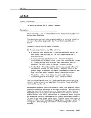 Page 551Call Park
Issue  3   March 1996
3-407
Call Park
Feature Availability
This feature is available with all Generic 3 releases.
Description
Allows users to put a call on hold and then retrieve the call from any other voice 
terminal within the system.
When a voice terminal user, active on a call, needs to go to another location for 
information, the call can be placed in Call Park and retrieved at the other 
location.
Conference calls can also be placed in Call Park.
Call Park can be activated by any of the...