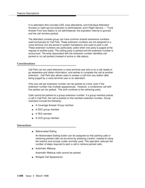 Page 552Feature Descriptions
3-408Issue  3   March 1996 
If no attendant (this includes CAS, local attendants, and Individual Attendant 
Access) or night service extension is a dministered, and if Night Service 
— Trunk 
Answer From any Station is not administered, the expiration interval is ignored 
and the call remains parked.
The attendant console group can have common shared extensions numbers 
used exclusively for Call Park. These extension numbers are not assigned to a 
voice terminal, b ut are stored in...