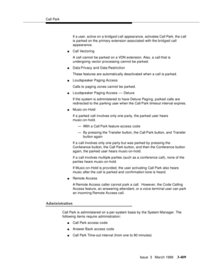 Page 553Call Park
Issue  3   March 1996
3-409
If a user, active on a bridged c all appearance, activates Call Park, the c all 
is parked on the primary extension associated with the brid g ed call 
appearance.
nCall Vectoring 
A call cannot be parked on a VDN extension. Also, a call that is 
undergoing vector processing cannot be parked.
nData Privacy and  Data Restriction
These features are automatically deactivated when a call is parked.
nLoudspeaker Paging Access
Calls to paging zones cannot be parked....