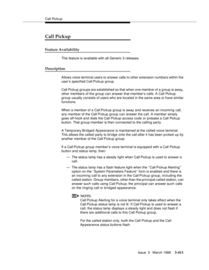 Page 555Call Pickup
Issue  3   March 1996
3-411
Call Pickup
Feature Availability
This feature is available with all Generic 3 releases.
Description
Allows voice terminal users to answer calls to other extension numb ers within the 
user’s specified Call Pickup group.
Call Pickup groups are esta blished so that when one memb er of a g roup is away, 
other members of the group can answer that member’s calls. A Call Pickup 
group usually consists of users who are located in the same area or have similar...