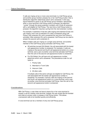 Page 556Feature Descriptions
3-412Issue  3   March 1996 
If calls are ringing at two or more voice terminals in a Call Pickup group, 
and another group member presses his or her Call Pickup button, then a 
distribution algorithm determines which call is answered. In this way, 
equal treatment is given to all Call Pic kup group members. Specifically, 
when a voice terminal’s Call Pickup button is pressed, the algorithm 
‘‘cycles’’ through the group extension numbers until it finds an extension 
with a call...