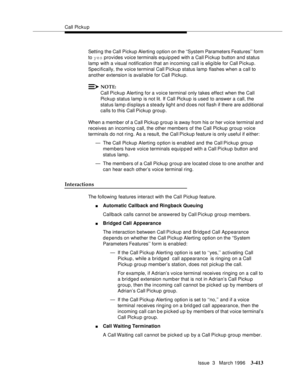 Page 557Call Pickup
Issue  3   March 1996
3-413
Setting the Call Pickup Alerting o ption on the ‘‘System Parameters Features’’ form 
to yes provides voice terminals equip ped with a Call Pickup button and status 
lamp with a visual notification that an incoming call is eligible for Call Pickup. 
Specifically, the voice terminal Call Pickup status lamp flashes when a call to 
another extension is available for Call Pickup.
NOTE:
Call Pickup Alerting for a voice terminal only takes effect when the Call 
Pickup...