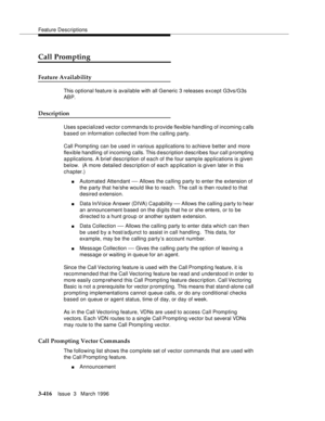 Page 560Feature Descriptions
3-416Issue  3   March 1996 
Call Prompting
Feature Availability
This optional feature is available with all Generic 3 releases except G3vs/G3s 
ABP.
Description
Uses s pecialized vector c ommands to provide flexible handling of incoming calls 
based on information collected from the calling party.
Call Promp ting  can be used in various a p plications to achieve better and more 
flexible handling of incoming calls. This description desc ribes four call p rompting 
applications. A...