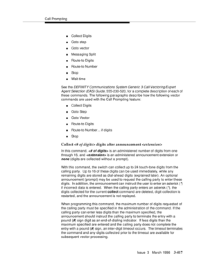 Page 561Call Promp ting
Issue  3   March 1996
3-417
nCollect Digits
nGoto ste p
nGoto vector
nMessaging Split
nRoute-to Digits
nRoute-to Number
nSt o p
nWait-time
See the
 DEFI NIT Y Com munications System Generic 3 Call Vectoring/Exp ert 
Agent Selection (EAS) Guide,
 555-230-520, for a complete description of each of 
these commands. The following paragraphs describe how the following vector 
commands are used with the Call Promp ting feature:
nCollect Digits
nGoto Ste p
nGoto Vector
nRoute-to Digits
nRoute-to...