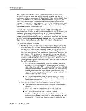 Page 562Feature Descriptions
3-418Issue  3   March 1996 
When d i git collection for the current collect command comp letes, vector 
processing continues at the next vector command. However, the switch 
continues to collect any subsequently dialed digits.  These ‘‘dialed-ahead’’ d igits 
are to be saved for use by subsequent collect commands and provide the 
calling party with a means to bypass subsequent unwanted announcement 
prompts. For example, a frequent caller to a service may not want to listen to all...