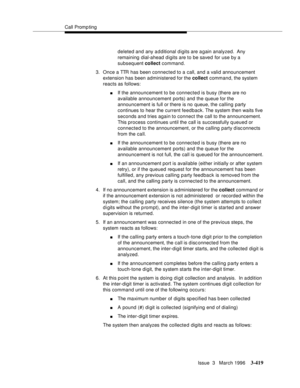 Page 563Call Promp ting
Issue  3   March 1996
3-419
deleted and any a d ditional digits are a gain analyzed.  Any 
remaining dial-ahead digits are to be saved for use by a 
subsequent collect command.
3. Once a TTR has been connected to a call, and a valid announcement 
extension has been administered for the collect command, the system 
reacts as follows:
nIf the announcement to be connected is busy (there are no 
available announcement ports) and the queue for the 
announcement is full or there is no queue,...
