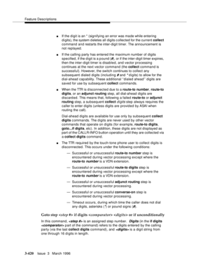 Page 564Feature Descriptions
3-420Issue  3   March 1996 
nIf the digit is an * (signifying an error was ma de while entering 
digits), the system d eletes all digits c ollected for the current collect 
command and restarts the inter-digit timer. The announcement is 
not replayed.
nIf the calling  party has entered the maximum number of digits 
specified, if the digit is a p ound (
#), or if the inter-digit timer expires, 
then the inter-digit timer is disabled, and vector processing 
continues at the next vector...