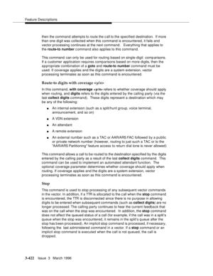 Page 566Feature Descriptions
3-422Issue  3   March 1996 
then the command attempts to route the c all to the specified destination.  If more 
than one digit was collected when this command is encountered, it fails and 
vector processing continues at the next command.   Everything that applies to 
the route-to number c ommand also applies to this command.
This command  can only be used for routing based on single-digit  comparisons. 
If a customer application requires comp arisons based on more digits, then the...