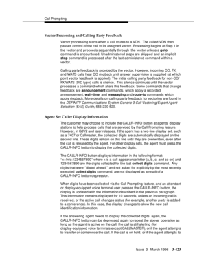 Page 567Call Promp ting
Issue  3   March 1996
3-423
Vector Processing and Calling Party Feedback
Vector processing starts when a call routes to a VDN.  The called VDN then 
passes control of the call to its assigned vector. Processing b e gins at Step 1 in 
the vector and proceeds sequentially through  the vector unless a goto 
command is encountered. Unadministered steps are skipp ed and an implicit 
stop command is processed after the last administered command within a 
vector.
Calling party feedback is...