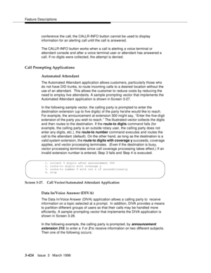 Page 568Feature Descriptions
3-424Issue  3   March 1996 
conference the call, the CALLR-INFO button cannot b e used to display 
information for an alerting call until the call is answered.
The CALLR-INFO button works when a call is alerting a voice terminal or 
attendant console and after a voice terminal user or attendant has answered a 
call. If no digits were collected, the attempt is denied.
Call Prompting Applications
Automated Attendant
The Automated Attendant application allows customers, particularly...