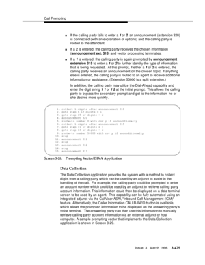 Page 569Call Promp ting
Issue  3   March 1996
3-425
nIf the c alling p arty fails to enter a 1 or 2, an announcement (extension 320) 
is connected (with an exp lanation of options) and the calling party is 
routed to the attendant.
nIf a 2 is entered, the calling party receives the chosen information 
(announcement ext. 313) and vector processing terminates.  
nIf a 1 is entered, the calling party is again prompted by announcement 
extension 315 to enter a 
1 or 2 to further identify the type of information...