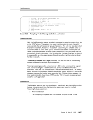 Page 571Call Promp ting
Issue  3   March 1996
3-427
Screen 3-30. Prompting Vector/Message Collection Application
Considerations
With the Call Prompting feature, a c aller is prompted to enter information from his 
or her DTMF phone. The system then uses this information to route the call (if 
necessary) to the right p erson or group of persons.  The call may also be routed 
to an announcement, if desired.  In ad dition, a caller may be asked to enter an 
account number or some other type of number to be used in...