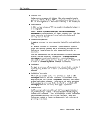 Page 573Call Promp ting
Issue  3   March 1996
3-429
nCallVisor ASAI
Call promp ting competes with CallVisor ASAI switch-classified calls for 
ports on the TN744 or TN2182. ASAI-provided digits can be collected by 
the Call Vectoring feature via the collect vector step as dial-ahead digits.
nCall Coverage
In G3v2 and later releases, a VDN may b e administered as the last p oint in 
a coverage path.
When a route-to digits with coverage y or route-to number with 
coverage y command terminates to a system extension...