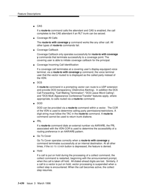 Page 574Feature Descriptions
3-430Issue  3   March 1996 
nCAS 
If a route-to command calls the attendant and CAS is enabled, the call 
completes to the CAS attendant if an RLT trunk can be seized.
nCoverage All Calls
The route-to with coverage y command works like any other call. All 
other types of route-to commands fail.
nCoverage Callback
Coverage Callback only operates successfully for route-to with coverage 
y c ommands that terminate su ccessfully to a coverage point. The 
covering user is able to initiate...