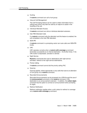 Page 575Call Promp ting
Issue  3   March 1996
3-431
nHunting
A route-to command can call a hunt group.
nInbound Call Management
The Call Prom pting feature can be used to collect information from a 
calling party which may later be used by an adjunct to assist in the 
handling of the call.
nIndividual Attendant Access
A route-to command can dial an individual attendant extension.
nInter-PBX Attendant Calls
If a route-to command calls the attendant and this feature is enabled, the 
call comp letes to the...