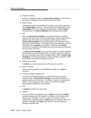 Page 576Feature Descriptions
3-432Issue  3   March 1996 
nRingback Queuin g
External call attemp ts made via route-to with coverage n commands are 
not queue via Rin g back Queuing when all trunks are busy.
nRotary Dialin g
Outside users using rotary dialing are not able to enter digits requested 
via a collect digits c ommand.  The inter-digit time-out takes effect and a 
collect digits command is skipped for these users. A default route-to 
command (such as route-to attendant) should always be provided.
nSA C...