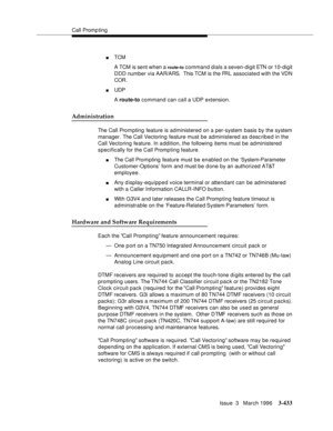 Page 577Call Promp ting
Issue  3   March 1996
3-433
nTCM 
A TCM is sent when a 
route-to command dials a seven-digit ETN or 10-digit 
DDD number via AAR/ARS.  This TCM is the FRL associated with the VDN 
COR.
nUDP 
A route-to command can call a UDP extension.
Administration
The Call Prompting feature is administered on a per-system basis by the system 
manager. The Call Vectoring feature must be administered as desc ribed in the 
Call Vectoring feature. In a ddition, the following items must be administered...